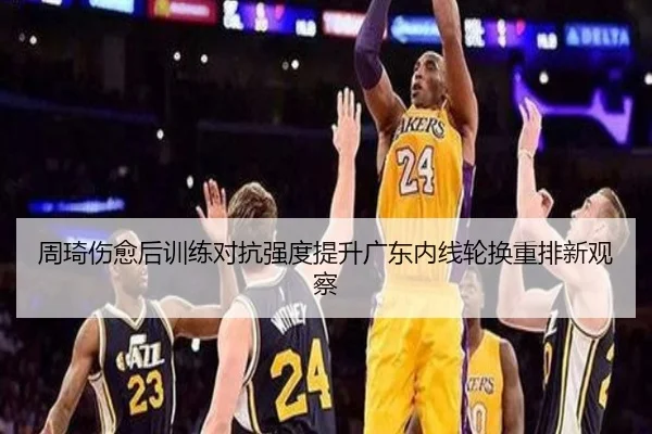 周琦伤愈后训练对抗强度提升广东内线轮换重排新观察